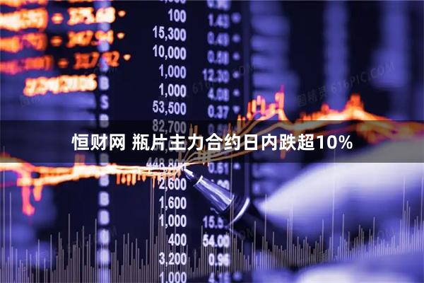 恒财网 瓶片主力合约日内跌超10%