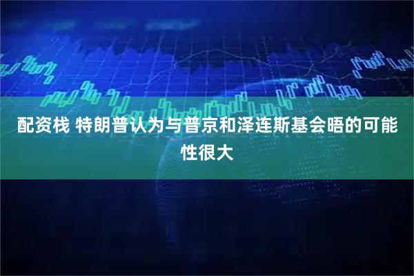 配资栈 特朗普认为与普京和泽连斯基会晤的可能性很大