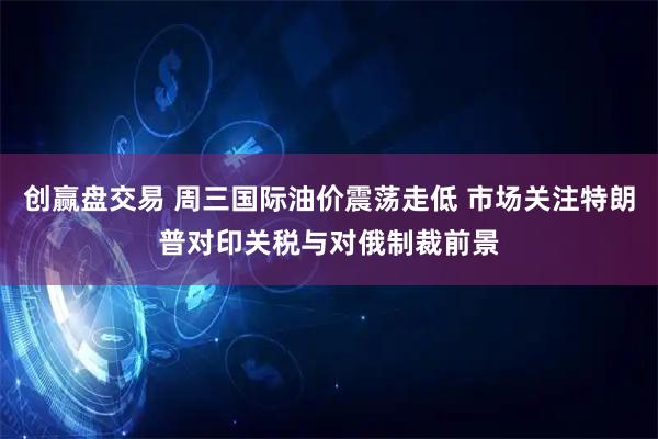 创赢盘交易 周三国际油价震荡走低 市场关注特朗普对印关税与对俄制裁前景