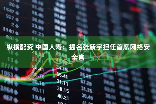 纵横配资 中国人寿：提名张新宇担任首席网络安全官