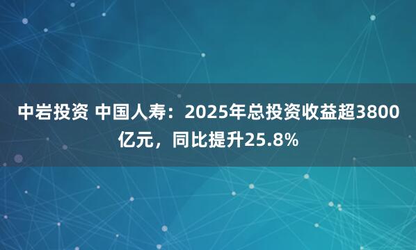 中岩投资 中国人寿:2025年总投资收益超3800亿元,同比提升25.8%