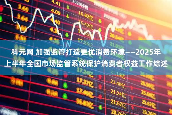 科元网 加强监管打造更优消费环境——2025年上半年全国市场监管系统保护消费者权益工作综述