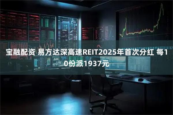 宝融配资 易方达深高速REIT2025年首次分红 每10份派1937元