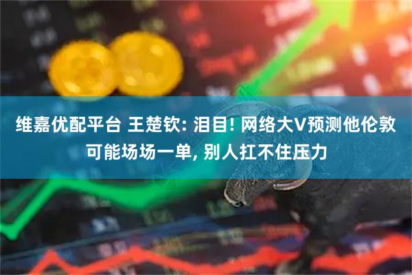 维嘉优配平台 王楚钦: 泪目! 网络大V预测他伦敦可能场场一单, 别人扛不住压力