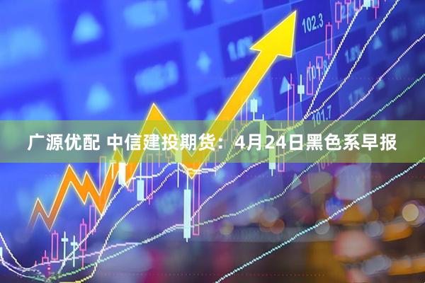 广源优配 中信建投期货：4月24日黑色系早报