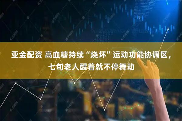 亚金配资 高血糖持续“烧坏”运动功能协调区，七旬老人醒着就不停舞动