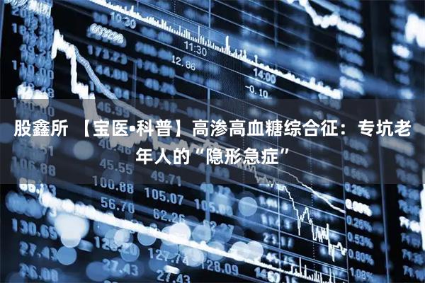 股鑫所 【宝医•科普】高渗高血糖综合征：专坑老年人的“隐形急症”