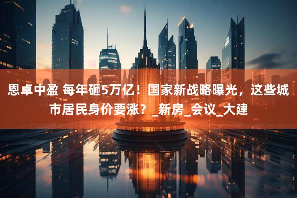 恩卓中盈 每年砸5万亿！国家新战略曝光，这些城市居民身价要涨？_新房_会议_大建