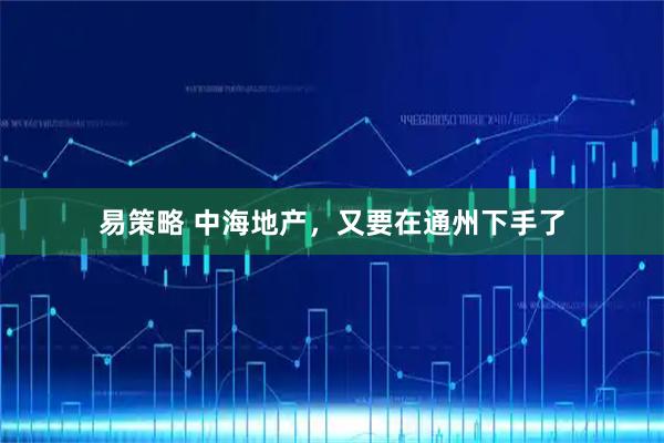 易策略 中海地产，又要在通州下手了