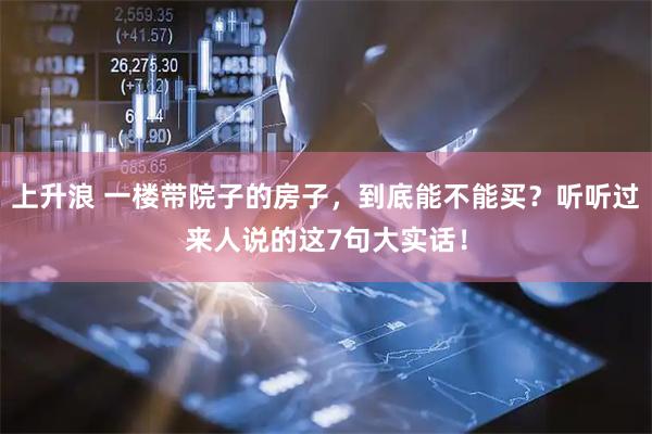 上升浪 一楼带院子的房子，到底能不能买？听听过来人说的这7句大实话！
