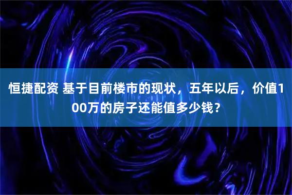 恒捷配资 基于目前楼市的现状，五年以后，价值100万的房子还能值多少钱？