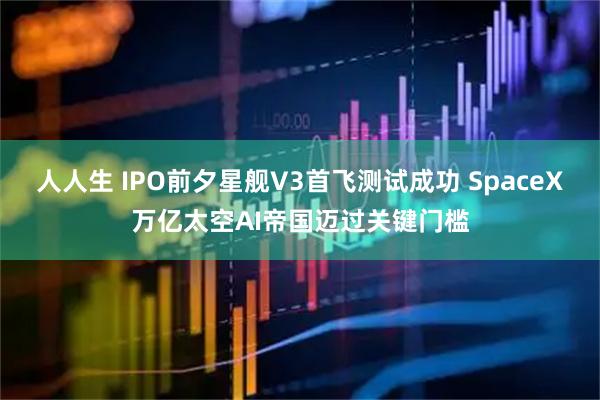 人人生 IPO前夕星舰V3首飞测试成功 SpaceX万亿太空AI帝国迈过关键门槛