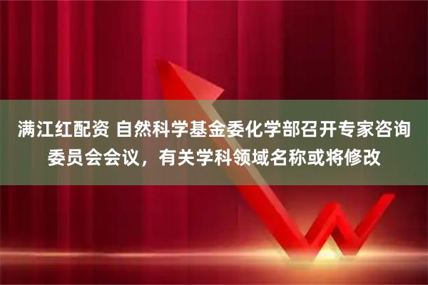 满江红配资 自然科学基金委化学部召开专家咨询委员会会议，有关学科领域名称或将修改