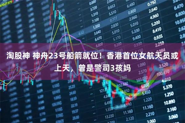 淘股神 神舟23号船箭就位！香港首位女航天员或上天，曾是警司3孩妈