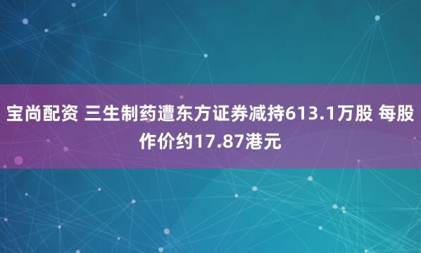 宝尚配资 三生制药遭东方证券减持613.1万股 每股作价约17.87港元