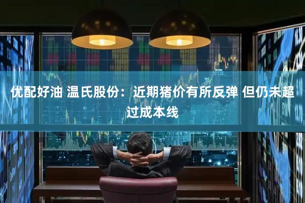 优配好油 温氏股份：近期猪价有所反弹 但仍未超过成本线