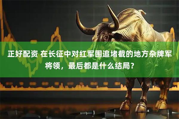 正好配资 在长征中对红军围追堵截的地方杂牌军将领，最后都是什么结局？