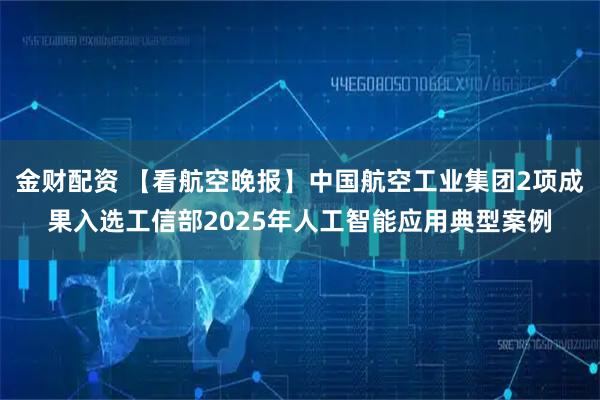 金财配资 【看航空晚报】中国航空工业集团2项成果入选工信部2025年人工智能应用典型案例